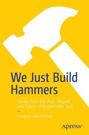 Book cover number 1 for We Just Build Hammers : Stories From The Past, Present, And Future Of Responsible Tech written by Coraline Ada Ehmke published by Apress